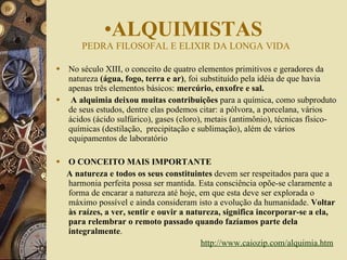No século XIII, o conceito de quatro elementos primitivos e geradores da natureza  (água, fogo, terra e ar) , foi substituído pela idéia de que havia apenas três elementos básicos:  mercúrio, enxofre e sal.   A alquimia deixou muitas contribuições  para a química, como subproduto de seus estudos, dentre elas podemos citar: a pólvora, a porcelana, vários ácidos (ácido sulfúrico), gases (cloro), metais (antimônio), técnicas físico-químicas (destilação,  precipitação e sublimação), além de vários equipamentos de laboratório O CONCEITO MAIS IMPORTANTE            A natureza e todos os seus constituintes  devem ser respeitados para que a harmonia perfeita possa ser mantida. Esta consciência opõe-se claramente a forma de encarar a natureza até hoje, em que esta deve ser explorada o máximo possível e ainda consideram isto a evolução da humanidade.  Voltar às raízes, a ver, sentir e ouvir a natureza, significa incorporar-se a ela, para relembrar o remoto passado quando fazíamos parte dela integralmente . http://www.caiozip.com/alquimia.htm   ALQUIMISTAS  PEDRA FILOSOFAL E ELIXIR DA LONGA VIDA 