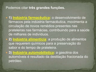 Podemos citar três grandes funções.
 1) Indústria farmacêutica: o desenvolvimento de
fármacos pela indústria farmacêutica, movimenta a
circulação de novos remédios presentes nas
prateleiras nas farmácias, contribuindo para a saúde
de milhares de indivíduos.
 2) Indústria alimentícia: a produção de alimentos
que requerem químicos para a preservação do
sabor e do tempo de prateleira.
 3) Indústria automobilística: a gasolina dos
automóveis é resultado da destilação fracionada do
petróleo.
 