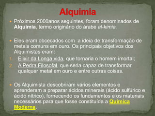  Próximos 2000anos seguintes, foram denominados de
Alquimia, termo originário do árabe al-kimia.
 Eles eram obcecados com a ideia de transformação de
metais comuns em ouro. Os principais objetivos dos
Alquimistas eram:
1. Elixir da Longa vida, que tornaria o homem imortal;
2. A Pedra Filosofal, que seria capaz de transformar
qualquer metal em ouro e entre outras coisas.
 Os Alquimista descobriram vários elementos e
aprenderam a preparar ácidos minerais (ácido sulfúrico e
ácido nítrico), fornecendo os fundamentos e os materiais
necessários para que fosse constituída a Química
Moderna.
 