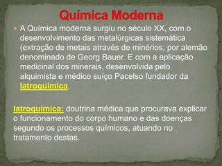  A Química moderna surgiu no século XX, com o
desenvolvimento das metalúrgicas sistemática
(extração de metais através de minérios, por alemão
denominado de Georg Bauer. E com a aplicação
medicinal dos minerais, desenvolvida pelo
alquimista e médico suíço Pacelso fundador da
Iatroquímica.
Iatroquímica: doutrina médica que procurava explicar
o funcionamento do corpo humano e das doenças
segundo os processos químicos, atuando no
tratamento destas.
 