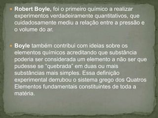  Robert Boyle, foi o primeiro químico a realizar
experimentos verdadeiramente quantitativos, que
cuidadosamente mediu a relação entre a pressão e
o volume do ar.
 Boyle também contribui com ideias sobre os
elementos químicos acreditando que substância
poderia ser considerada um elemento a não ser que
pudesse se “quebrada” em duas ou mais
substâncias mais simples. Essa definição
experimental derrubou o sistema grego dos Quatros
Elementos fundamentais constituintes de toda a
matéria.
 