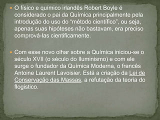  O físico e químico irlandês Robert Boyle é
considerado o pai da Química principalmente pela
introdução do uso do “método científico”, ou seja,
apenas suas hipóteses não bastavam, era preciso
comprová-las cientificamente.
 Com esse novo olhar sobre a Química iniciou-se o
século XVII (o século do Iluminismo) e com ele
surge o fundador da Química Moderna, o francês
Antoine Laurent Lavoisier. Está a criação da Lei de
Conservação das Massas, a refutação da teoria do
flogistico.
 