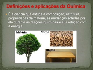  É a ciência que estuda a composição, estrutura,
propriedades da matéria, as mudanças sofridas por
ela durante as reações químicas e sua relação com
a energia.
 