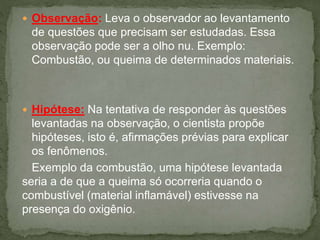  Observação: Leva o observador ao levantamento
de questões que precisam ser estudadas. Essa
observação pode ser a olho nu. Exemplo:
Combustão, ou queima de determinados materiais.
 Hipótese: Na tentativa de responder às questões
levantadas na observação, o cientista propõe
hipóteses, isto é, afirmações prévias para explicar
os fenômenos.
Exemplo da combustão, uma hipótese levantada
seria a de que a queima só ocorreria quando o
combustível (material inflamável) estivesse na
presença do oxigênio.
 