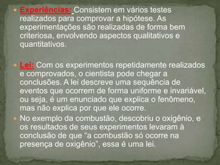  Experiências: Consistem em vários testes
realizados para comprovar a hipótese. As
experimentações são realizadas de forma bem
criteriosa, envolvendo aspectos qualitativos e
quantitativos.
 Lei: Com os experimentos repetidamente realizados
e comprovados, o cientista pode chegar a
conclusões. A lei descreve uma sequência de
eventos que ocorrem de forma uniforme e invariável,
ou seja, é um enunciado que explica o fenômeno,
mas não explica por que ele ocorre.
 No exemplo da combustão, descobriu o oxigênio, e
os resultados de seus experimentos levaram à
conclusão de que “a combustão só ocorre na
presença de oxigênio”, essa é uma lei.
 