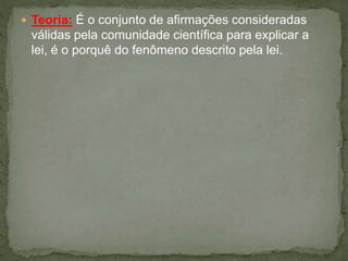  Teoria: É o conjunto de afirmações consideradas
válidas pela comunidade científica para explicar a
lei, é o porquê do fenômeno descrito pela lei.
 