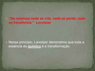  “Na natureza nada se cria, nada se perde; tudo
se transforma.” Lavoisier
 Nesse princípio, Lavoisier demonstrou que toda a
essência da química é a transformação.
 