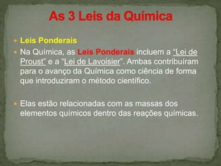  Leis Ponderais
 Na Química, as Leis Ponderais incluem a “Lei de
Proust” e a “Lei de Lavoisier”. Ambas contribuíram
para o avanço da Química como ciência de forma
que introduziram o método científico.
 Elas estão relacionadas com as massas dos
elementos químicos dentro das reações químicas.
 