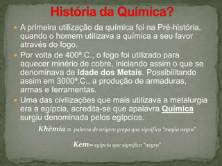  A primeira utilização da química foi na Pré-história,
quando o homem utilizava a química a seu favor
através do fogo.
 Por volta de 400ª.C., o fogo foi utilizado para
aquecer minério de cobre, iniciando assim o que se
denominava de Idade dos Metais. Possibilitando
assim em 3000ª.C., a produção de armaduras,
armas e ferramentas.
 Uma das civilizações que mais utilizava a metalurgia
era a egípcia, acredita-se que apalavra Química
surgiu denominada pelos egípcios.
Khêmía = palavra de origem grega que significa “magia negra”
Kem= egípcio que significa “negro”
 