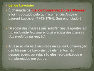  Lei de Lavoisier
 É chamada de “Lei de Conservação das Massas”
e foi introduzido pelo químico francês Antoine
Laurent Lavoisier (1743-1794). Seu enunciado é:
 “A soma das massas das substâncias reagentes em
um recipiente fechado é igual à soma das massas
dos produtos da reação”.
 A frase acima está inspirada na Lei da Conservação
das Massas de Lavoisier, os elementos não
desaparecem, ou seja, são eles reorganizados e
transformados em outros.
 