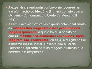  A experiência realizada por Lavoisier ocorreu na
transformação do Mercúrio (Hg) em contato com o
Oxigênio (O2) formando o Óxido de Mercúrio II
(HgO).
 Assim, Lavoisier fez vários experimentos analisando
as massas dos reagentes e dos produtos nas
reações químicas, o que o levou a constatar
que as massas dos elementos envolvidos, após
reagirem são, constantes, ou seja, a reação possui
a mesma massa inicial. Observe que a Lei de
Lavoisier é aplicada para as reações químicas que
ocorrem em recipientes.
 