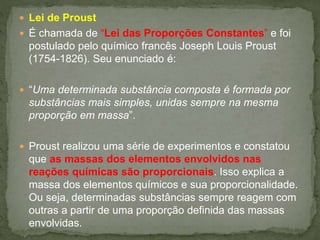  Lei de Proust
 É chamada de “Lei das Proporções Constantes” e foi
postulado pelo químico francês Joseph Louis Proust
(1754-1826). Seu enunciado é:
 “Uma determinada substância composta é formada por
substâncias mais simples, unidas sempre na mesma
proporção em massa”.
 Proust realizou uma série de experimentos e constatou
que as massas dos elementos envolvidos nas
reações químicas são proporcionais. Isso explica a
massa dos elementos químicos e sua proporcionalidade.
Ou seja, determinadas substâncias sempre reagem com
outras a partir de uma proporção definida das massas
envolvidas.
 