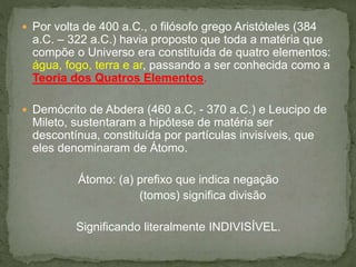  Por volta de 400 a.C., o filósofo grego Aristóteles (384
a.C. – 322 a.C.) havia proposto que toda a matéria que
compõe o Universo era constituída de quatro elementos:
água, fogo, terra e ar, passando a ser conhecida como a
Teoria dos Quatros Elementos.
 Demócrito de Abdera (460 a.C, - 370 a.C.) e Leucipo de
Mileto, sustentaram a hipótese de matéria ser
descontínua, constituída por partículas invisíveis, que
eles denominaram de Átomo.
Átomo: (a) prefixo que indica negação
(tomos) significa divisão
Significando literalmente INDIVISÍVEL.
 
