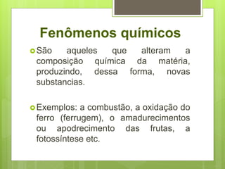 Fenômenos químicos
São aqueles que alteram a
composição química da matéria,
produzindo, dessa forma, novas
substancias.
Exemplos: a combustão, a oxidação do
ferro (ferrugem), o amadurecimentos
ou apodrecimento das frutas, a
fotossíntese etc.
 