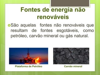 Fontes de energia não
renováveis
São aquelas fontes não renováveis que
resultam de fontes esgotáveis, como
petróleo, carvão mineral ou gás natural.
Plataforma de Petróleo Carvão mineral
 