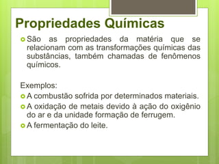 Propriedades Químicas
 São as propriedades da matéria que se
relacionam com as transformações químicas das
substâncias, também chamadas de fenômenos
químicos.
Exemplos:
 A combustão sofrida por determinados materiais.
 A oxidação de metais devido à ação do oxigênio
do ar e da unidade formação de ferrugem.
 A fermentação do leite.
 