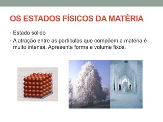OS ESTADOS FÍSICOS DA MATÉRIA
• Estado sólido
• A atração entre as partículas que compõem a matéria é

muito intensa. Apresenta forma e volume fixos.

 