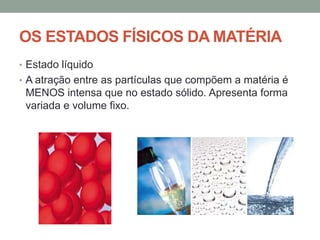 OS ESTADOS FÍSICOS DA MATÉRIA
• Estado líquido
• A atração entre as partículas que compõem a matéria é

MENOS intensa que no estado sólido. Apresenta forma
variada e volume fixo.

 