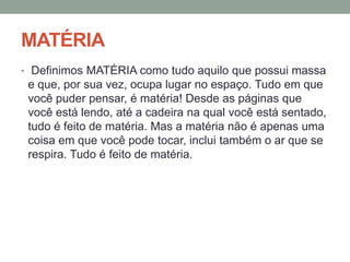 MATÉRIA
• Definimos MATÉRIA como tudo aquilo que possui massa

e que, por sua vez, ocupa lugar no espaço. Tudo em que
você puder pensar, é matéria! Desde as páginas que
você está lendo, até a cadeira na qual você está sentado,
tudo é feito de matéria. Mas a matéria não é apenas uma
coisa em que você pode tocar, inclui também o ar que se
respira. Tudo é feito de matéria.

 