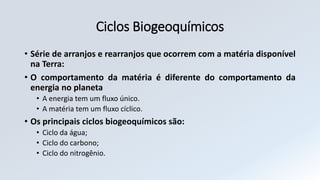 Ciclos Biogeoquímicos
• Série de arranjos e rearranjos que ocorrem com a matéria disponível
na Terra:
• O comportamento da matéria é diferente do comportamento da
energia no planeta
• A energia tem um fluxo único.
• A matéria tem um fluxo cíclico.
• Os principais ciclos biogeoquímicos são:
• Ciclo da água;
• Ciclo do carbono;
• Ciclo do nitrogênio.
 