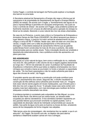Carlos Faggin, o controle da barragem da Penha pode explicar a inundação
dos bairros na zona leste.

A Secretaria estadual de Saneamento e Energia não nega e informa que tal
mecanismo é de propriedade do Departamento de Águas e Energia Elétrica
(DAEE) do estado. De acordo com o órgão, o “bombeamento das águas do rio
para a represa Billings é permitido em situações emergenciais, nas quais se
inclui o controle de cheias”. De acordo com Faggin, esse problema poderia ser
facilmente resolvido com a busca de alternativas para a geração de energia no
litoral sul do estado, liberando o curso natural dos rios nas áreas urbanizadas.

No caso do rio Pinheiros, o ponto mais crítico é a Companhia de Entrepostos e
Armazéns Gerais de São Paulo (CEAGESP). No último temporal que deixou o
lugar debaixo d’água, o prejuízo na maior central de abastecimento do país
chegou a cerca de R$ 17 milhões. Neste caso, além de estar em uma área de
várzea, a região sofre com a falta de planejamento e infra estrutura de
drenagem. A Secretaria estadual de saneamento informa que as galerias
subterrâneas foram construídas há mais de 30 anos e portanto, não estão
dimensionadas para as vazões atuais. Toda a tubulação deveria ser ampliada e
desobstruída sistematicamente, mas a prefeitura ainda não apresentou um
plano para isso.

RIO ASSOREADO
Mudanças no curso natural da água, bem como a retificação do rio, realizada
nos anos 50, não justificam o alto volume de lixo e esgoto jogados diariamente
ao longo dos 1.100 km de extensão do canal. O professor da Faculdade de
Arquitetura e Urbanismo afirma que todos os dejetos arremessados nos rios e
córregos que compõe a bacia se acumulam no fundo e reduzem a capacidade
de vazão. “Os rios ficam assoreados e não há vazão suficiente para toda a
água das chuvas de verão”, diz Faggin.

O arquiteto aponta que até mesmo a construção civil pode contribuir para
reduzir o assoreamento dos canais. Segundo ele, o entulho resultante da
construção de três edifícios seria suficiente para levantar mais um. “Imagine
todo esse volume sendo jogado em locais inadequados, que é levado para o
leito dos rios com a água da chuva.” A solução nesse caso seria contar com
projetos mais bem elaborados, com mais tecnologia para reutilizar de forma
adequada o entulho descartado nas obras.

O problema também é constatado pelo subprefeito de São Miguel, na zona
leste de São Paulo. Ele afirma que em certos locais, as várzeas estão
ocupadas por aterros clandestinos. O lixo doméstico também representa um
dos grandes fatores que provocam enchente na capital paulista. Com a
capacidade de absorção natural da metrópole comprometida por causa do
asfalto, boa parte da água corre para os bueiros ou bocas de lobo, arrastando
sacos de lixo despejados de forma irregular nas calçadas.

“Não temos usina de compostagem, não reciclamos lixo na capital, o que é um
absurdo!”, diz Faggin. De acordo com ele, os dejetos vão para aterros
sanitários e fatalmente acabam caindo em rios e córregos.
 
