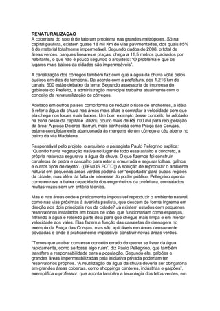 RENATURALIZAÇAO
A cobertura do solo é de fato um problema nas grandes metrópoles. Só na
capital paulista, existem quase 18 mil Km de vias pavimentadas, dos quais 85%
é de material totalmente impermeável. Segundo dados de 2008, o total de
áreas verdes, parques lineares e praças, chega a 11,5 metros quadrados por
habitante, o que não é pouco segundo o arquiteto: “O problema é que os
lugares mais baixos da cidades são impermeáveis”.

A canalização dos córregos também faz com que a água da chuva volte pelos
bueiros em dias de temporal. De acordo com a prefeitura, dos 1.216 km de
canais, 500 estão debaixo da terra. Segundo assessoria de imprensa do
gabinete do Prefeito, a administração municipal trabalha atualmente com o
conceito de renaturalização de córregos.

Adotado em outros países como forma de reduzir o risco de enchentes, a idéia
é reter a água da chuva nas áreas mais altas e controlar a velocidade com que
ela chega nos locais mais baixos. Um bom exemplo desse conceito foi adotado
na zona oeste da capital e utilizou pouco mais de R$ 700 mil para recuperação
da área: A praça Dolores Ibarruri, mais conhecida como Praça das Corujas,
estava completamente abandonada às margens de um córrego a céu aberto no
bairro da vila Madalena.

Responsável pelo projeto, o arquiteto e paisagista Paulo Pelegrino explica:
“Quando havia vegetação nativa no lugar de todo esse asfalto e concreto, a
própria natureza segurava a água da chuva. O que fizemos foi construir
canaletas de pedra e cascalho para reter a enxurrada e segurar folhas, galhos
e outros tipos de dejeto”. ((TEMOS FOTO)) A solução de reproduzir o ambiente
natural em pequenas áreas verdes poderia ser “exportada” para outras regiões
da cidade, mas além da falta de interesse do poder público, Pellegrino aponta
como entrave a baixa capacidade dos engenheiros da prefeitura, contratados
muitas vezes sem um critério técnico.

Mas e nas áreas onde é praticamente impossível reproduzir o ambiente natural,
como nas vias próximas à avenida paulista, que descem de forma íngreme em
direção aos dois principais rios da cidade? Já existem estudos com pequenos
reservatórios instalados em bocas de lobo, que funcionariam como esponjas,
filtrando a água e retendo parte dela para que chegue mais limpa e em menor
velocidade aos vales. Elas fazem a função das canaletas de drenagem no
exemplo da Praça das Corujas, mas são aplicáveis em áreas densamente
povoadas e onde é praticamente impossível construir novas áreas verdes.

“Temos que acabar com esse conceito errado de querer se livrar da água
rapidamente, como se fosse algo ruim”, diz Paulo Pellegrino, que também
transfere a responsabilidade para a população. Segundo ele, galpões e
grandes áreas impermeabilizadas pela iniciativa privada poderiam ter
reservatórios próprios. “A reutilização de água da chuva deveria ser obrigatória
em grandes áreas cobertas, como shoppings centeres, indústrias e galpões”,
exemplifica o professor, que aponta também a tecnologia dos tetos verdes, em
 