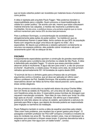 que os locais cobertos podem ser revestidos por materiais leves e funcionariam
como jardins.

A idéia é rejeitada pelo arquiteto Paulo Faggin: “Não podemos transferir a
responsabilidade para o cidadão. Quem provocou a impermeabilização da
cidade foi o poder publico.” De acordo com ele, mesmo que todos colocassem
material drenante nas calçadas, a medida não resolveria o problema das
inundações. Há dois anos, a prefeitura lançou uma portaria exigindo que os novos
edifícios mantenham pelo menos 20% da área total permeáveis.

Para o professor Domingos, a conscientização da sociedade passa
obrigatoriamente pelas ações do poder público: “na medida em que os
administradores fizerem o papel deles, tenho certeza de que 90% da população
ficaria com vergonha de jogar uma bituca de cigarro no chão”, diz o
especialista. Só depois que prefeituras e estados aplicarem corretamente os
recursos nos espaços públicos, eles poderão cobrar iniciativas e até punir
severamente quem não se adequar às leis.


PISCINÃO
Freqüentemente especialistas apontam a construção de grandes reservatórios
como solução para o problema das enchentes na cidade de São Paulo. A idéia
é defendida pelo arquiteto Faggin: “O volume que esses piscinões podem
absorver ainda é insuficiente. A água não tem para onde ir, a não ser provocar
enchente”. Atualmente, a cidade possui 19 áreas como esta, de onde já foram
retirados aproximadamente 551 mil toneladas de sujeira desde 2005.

“O acúmulo de lixo e o dinheiro gasto para a limpeza são os principais
argumentos contra a iniciativa, que só deve ser aplicada em último caso”,
afirma o professor da Poli, Sadalla Domingos. Ele acredita que esses
reservatórios devem ser feitos da forma mais natural possível, como açudes e
áreas verdes alagáveis.

Um dos primeiros construídos na capital está abaixo da praça Charles Miller,
bem em frente ao estádio do Pacaembu, em uma área de vale que alagava
com freqüência antes da obra. O reservatório possui bombas de drenagem que
requerem manutenção constante. “Sem falar do mau cheiro que ‘brota’ do chão
logo após as chuvas”, contesta o professor. Ele afirma que o reservatório
poderia ter sido feito abaixo do campo do estádio, aproveitando a estrutura do
gramado para filtrar a água, que depois de drenada poderia ser reaproveitada
para irrigação ou banheiros da instalação.

Paulo Pellegrino também é contra a idéia de espalhar piscinões pela cidade:
“Eles criam mais problema, pois recebem lixo e geram gastos para limpar”. O
paisagista e também professor da FAU-USP compara a iniciativa à indústria da
seca do nordeste nos anos 80. “As obras rendem votos, mas só interessam às
empresas que constroem e limpam esses locais. O piscinao desvaloriza toda a
região e serve para ‘tirar água com um balde furado’”, conclui.
 