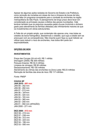 Apesar de algumas ações isoladas do Governo do Estado e da Prefeitura,
como remoção de moradias em áreas de risco e limpeza de bocas de lobo,
ainda falta um programa consistente para o combate às enchentes na região
metropolitana de São Paulo. O planejamento de longo prazo deve levar em
consideração as principais causas e efeitos das graves inundações. Vale
lembrar também que os prejuízos causados pelas chuvas (incluindo o dinheiro
gasto para atendimento às famílias afetadas) são infinitamente maiores do que
os investimentos em obras estruturantes.

A Falta de um projeto amplo, que contemple não apenas uma, mas todas as
cidades da bacia hidrográfica, desestimula o cidadão, que suja a cidade sem se
preocupar com as conseqüências. Não importa quem faça ou qual método vai
utilizar para reduzir o risco de enchentes, mas todos têm parte da r
esponsabilidade.


OPÇÕES DE BOX

INVESTIMENTOS

Praça das Corujas (24 mil m2): R$ 1 milhão
Drenagem (2009): R$ 309 milhões
Parques lineares: R$ 32,4 milhões
Limpeza de córregos: R$ 90 milhões
Desassoreamento: R$ 105 milhões
Atendimento às vítimas das enchentes na Zona Leste: R$ 23 milhões
Remoção de famílias das área de risco: R$ 117 milhões.

Fonte: PMSP

CHUVA SP
JAN 2010 - 481 mm
JAN 09 - 352 mm
JAN 08 - 282 mm
JAN 07 - 213 mm
JAN 06 – 347mm
JAN 05 - 324 mm
JAN 04 - 183 mm
JAN 03 - 360 mm
JAN 02 - 240 mm
JAN 01 - 092 mm (APAGÃO)
JAN 2000 - 271 mm

DEZ 2009 - 413 mm
DEZ 08 - 219 mm
DEZ 07 - 238 mm
DEZ 06 - 312 mm
DEZ 05 - 224 mm
DEZ 04 - 186 mm
DEZ 03 - 095 mm
 