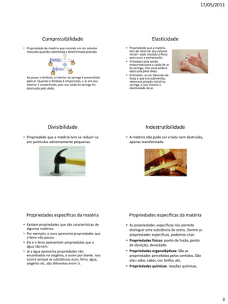 17/05/2011




             Compressibilidade                                               Elasticidade
• Propriedade da matéria que consiste em ter volume       • Propriedade que a matéria
  reduzido quando submetida a determinada pressão.          tem de retornar seu volume
                                                            inicial - após cessada a força
                                                            que causa a compressão.
                                                          • O êmbolo está sendo
                                                            empurrado para a saída de ar
                                                            da seringa, mas essa saída é
                                                            obstruida pelo dedo.
                                                          • O êmbolo, ao ser liberado da
  Ao puxar o êmbolo, o interior da seringa é preenchido     força a que era submetido,
  pelo ar. Quando o êmbolo é empurrado, o ar em seu         retorna à posição inicial na
  interior é comprimido, pois sua saida da seringa foi      seringa, e isso mostra a
  obstruida pelo dedo.                                      elasticidade do ar.




                 Divisibilidade                                         Indestrutibilidade
• Propriedade que a matéria tem se reduzir-se             • A matéria não pode ser criada nem destruída,
  em partículas extremamente pequenas.                      apenas transformada.




  Propriedades específicas da matéria                       Propriedades específicas da matéria
• Existem propriedades que são características de         • As propriedades específicas nos permite
  algumas matérias.                                         distinguir uma substância de outra. Dentre as
• Por exemplo, o ouro apresenta propriedades que            propriedades específicas, podemos citar:
  o ferro não possui.
• Ele e o ferro apresentam propriedades que a
                                                          • Propriedades físicas: ponto de fusão, ponto
  água não tem.                                             de ebulição, densidade.
• Já a água apresenta propriedades não                    • Propriedades organolépticas: São as
  encontradas no oxigênio, e assim por diante. Isso         propriedades percebidas pelos sentidos. São
  ocorre porque as substâncias ouro, ferro, água,           elas: odor, sabor, cor, brilho, etc.
  oxigênio etc. são diferentes entre si.
                                                          • Propriedades químicas: reações químicas.




                                                                                                               3
 