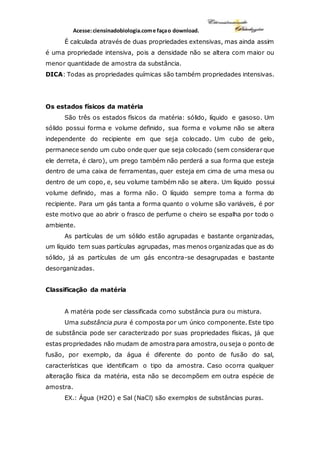 Acesse:ciensinadobiologia.come façao download.
É calculada através de duas propriedades extensivas, mas ainda assim
é uma propriedade intensiva, pois a densidade não se altera com maior ou
menor quantidade de amostra da substância.
DICA: Todas as propriedades químicas são também propriedades intensivas.
Os estados físicos da matéria
São três os estados físicos da matéria: sólido, líquido e gasoso. Um
sólido possui forma e volume definido, sua forma e volume não se altera
independente do recipiente em que seja colocado. Um cubo de gelo,
permanece sendo um cubo onde quer que seja colocado (sem considerar que
ele derreta, é claro), um prego também não perderá a sua forma que esteja
dentro de uma caixa de ferramentas, quer esteja em cima de uma mesa ou
dentro de um copo, e, seu volume também não se altera. Um líquido possui
volume definido, mas a forma não. O líquido sempre toma a forma do
recipiente. Para um gás tanta a forma quanto o volume são variáveis, é por
este motivo que ao abrir o frasco de perfume o cheiro se espalha por todo o
ambiente.
As partículas de um sólido estão agrupadas e bastante organizadas,
um líquido tem suas partículas agrupadas, mas menos organizadas que as do
sólido, já as partículas de um gás encontra-se desagrupadas e bastante
desorganizadas.
Classificação da matéria
A matéria pode ser classificada como substância pura ou mistura.
Uma substância pura é composta por um único componente. Este tipo
de substância pode ser caracterizado por suas propriedades físicas, já que
estas propriedades não mudam de amostra para amostra, ou seja o ponto de
fusão, por exemplo, da água é diferente do ponto de fusão do sal,
características que identificam o tipo da amostra. Caso ocorra qualquer
alteração física da matéria, esta não se decompõem em outra espécie de
amostra.
EX.: Água (H2O) e Sal (NaCl) são exemplos de substâncias puras.
 