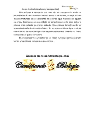 Acesse:ciensinadobiologia.come façao download.
Uma mistura é composta por mais de um componente, assim as
propriedades físicas se alteram de uma amostra para outra, ou seja, o sabor
da água misturada ao sal é diferente do sabor da água misturada ao açúcar,
ou ainda, dependendo da quantidade de sal adicionado este pode deixar a
mistura mais salgada ou menos salgada. Uma mistura também pode ser
separada através de alterações físicas. Ao aquecer a mistura água e sal até
seu intervalo de ebulição é possível separar água do sal, obtendo no final a
substância sal que não evapora.
EX.: Se colocarmos um colher de sal (NaCl) num copo com água (H2O)
temos uma mistura com dois componentes.
Acesse: ciensinandobiologia.com
 