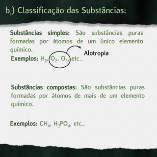 b1) Classificação das Substâncias:
Substâncias simples: São substâncias puras
formadas por átomos de um único elemento
químico.
Exemplos: H2, O2, O3, etc..
Substâncias compostas: São substâncias puras
formadas por átomos de mais de um elemento
químico.
Exemplos: CH4, H3PO4, etc..
Alotropia
 