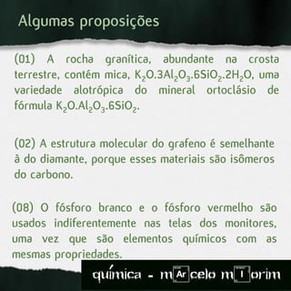 (08) O fósforo branco e o fósforo vermelho são
usados indiferentemente nas telas dos monitores,
uma vez que são elementos químicos com as
mesmas propriedades.
(01) A rocha granítica, abundante na crosta
terrestre, contém mica, K2O.3Al2O3.6SiO2.2H2O, uma
variedade alotrópica do mineral ortoclásio de
fórmula K2O.Al2O3.6SiO2.
(02) A estrutura molecular do grafeno é semelhante
à do diamante, porque esses materiais são isômeros
do carbono.
Algumas proposições
quimica - m)celo mIorim´
 
