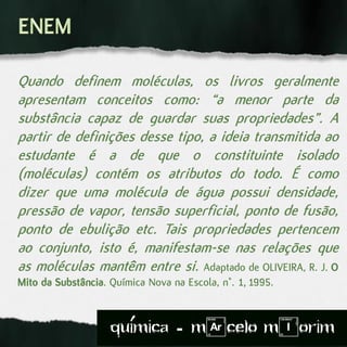 Quando definem moléculas, os livros geralmente
apresentam conceitos como: “a menor parte da
substância capaz de guardar suas propriedades”. A
partir de definições desse tipo, a ideia transmitida ao
estudante é a de que o constituinte isolado
(moléculas) contém os atributos do todo. É como
dizer que uma molécula de água possui densidade,
pressão de vapor, tensão superficial, ponto de fusão,
ponto de ebulição etc. Tais propriedades pertencem
ao conjunto, isto é, manifestam-se nas relações que
as moléculas mantêm entre si. Adaptado de OLIVEIRA, R. J. O
Mito da Substância. Química Nova na Escola, n°. 1, 1995.
quimica - m)celo mIorim´
 