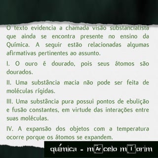 O texto evidencia a chamada visão substancialista
que ainda se encontra presente no ensino da
Química. A seguir estão relacionadas algumas
afirmativas pertinentes ao assunto.
I. O ouro é dourado, pois seus átomos são
dourados.
II. Uma substância macia não pode ser feita de
moléculas rígidas.
III. Uma substância pura possui pontos de ebulição
e fusão constantes, em virtude das interações entre
suas moléculas.
IV. A expansão dos objetos com a temperatura
ocorre porque os átomos se expandem.
quimica - m)celo mIorim´
 