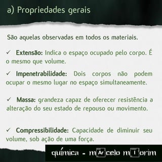 a) Propriedades gerais
São aquelas observadas em todos os materiais.
 Extensão: Indica o espaço ocupado pelo corpo. É
o mesmo que volume.
 Impenetrabilidade: Dois corpos não podem
ocupar o mesmo lugar no espaço simultaneamente.
 Massa: grandeza capaz de oferecer resistência a
alteração do seu estado de repouso ou movimento.
 Compressibilidade: Capacidade de diminuir seu
volume, sob ação de uma força.
quimica - m)celo mIorim´
 