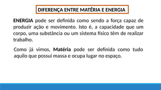 DIFERENÇA ENTRE MATÉRIA E ENERGIA
ENERGIA pode ser definida como sendo a força capaz de
produzir ação e movimento. Isto é, a capacidade que um
corpo, uma substância ou um sistema físico têm de realizar
trabalho.
Como já vimos, Matéria pode ser definida como tudo
aquilo que possui massa e ocupa lugar no espaço.
 
