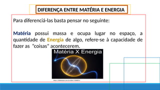 DIFERENÇA ENTRE MATÉRIA E ENERGIA
Para diferenciá-las basta pensar no seguinte:
Matéria possui massa e ocupa lugar no espaço, a
quantidade de Energia de algo, refere-se à capacidade de
fazer as “coisas” acontecerem.
https://slideplayer.com.br/slide/17066815/
 