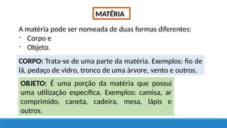 MATÉRIA
A matéria pode ser nomeada de duas formas diferentes:
- Corpo e
- Objeto.
CORPO: Trata-se de uma parte da matéria. Exemplos: fio de
lã, pedaço de vidro, tronco de uma árvore, vento e outros.
OBJETO: É uma porção da matéria que possui
uma utilização específica. Exemplos: camisa, ar
comprimido, caneta, cadeira, mesa, lápis e
outros.
 
