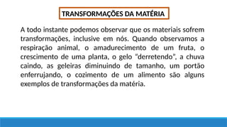 TRANSFORMAÇÕES DA MATÉRIA
A todo instante podemos observar que os materiais sofrem
transformações, inclusive em nós. Quando observamos a
respiração animal, o amadurecimento de um fruta, o
crescimento de uma planta, o gelo “derretendo”, a chuva
caindo, as geleiras diminuindo de tamanho, um portão
enferrujando, o cozimento de um alimento são alguns
exemplos de transformações da matéria.
 