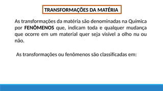 TRANSFORMAÇÕES DA MATÉRIA
As transformações da matéria são denominadas na Química
por FENÔMENOS que, indicam toda e qualquer mudança
que ocorre em um material quer seja visível a olho nu ou
não.
As transformações ou fenômenos são classificadas em:
 