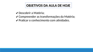 OBJETIVOS DA AULA DE HOJE
✔Descobrir a Matéria;
✔Compreender as transformações da Matéria;
✔Praticar o conhecimento com atividades.
 