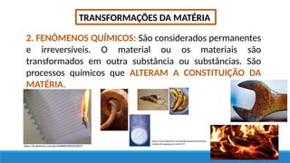 TRANSFORMAÇÕES DA MATÉRIA
2. FENÔMENOS QUÍMICOS: São considerados permanentes
e irreversíveis. O material ou os materiais são
transformados em outra substância ou substâncias. São
processos químicos que ALTERAM A CONSTITUIÇÃO DA
MATÉRIA.
https://br.pinterest.com/pin/434808539005639837/
https://www.slideshare.net/karolinequimica/fenmenos-
estados-de-agregao-da-matria/19
 