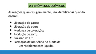2. FENÔMENOS QUÍMICOS
As reações químicas, geralmente, são identificadas quando
ocorre:
● Liberação de gases;
● Liberação de odor;
● Mudança de coloração;
● Produção de som;
● Emissão de luz;
● Formação de um sólido no fundo de
um recipiente com líquido.
 