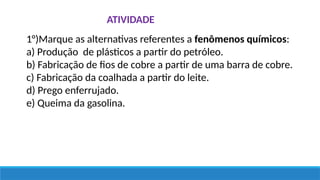 ATIVIDADE
1°)Marque as alternativas referentes a fenômenos químicos:
a) Produção de plásticos a partir do petróleo.
b) Fabricação de fios de cobre a partir de uma barra de cobre.
c) Fabricação da coalhada a partir do leite.
d) Prego enferrujado.
e) Queima da gasolina.
 