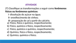 ATIVIDADE
2°) Classifique as transformações a seguir como fenômenos
físicos ou fenômenos químicos:
I- dissolução do açúcar na água;
II- envelhecimento de vinhos;
III- preparação de cal a partir do calcário.
a) Físico, físico e químico, respectivamente;
b) Físico, químico e físico, respectivamente;
c) Físico, químico e químico, respectivamente;
d) Químico, físico e físico, respectivamente;
e) Químico, químico e físico;
 