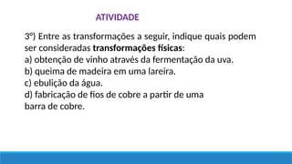 ATIVIDADE
3°) Entre as transformações a seguir, indique quais podem
ser consideradas transformações físicas:
a) obtenção de vinho através da fermentação da uva.
b) queima de madeira em uma lareira.
c) ebulição da água.
d) fabricação de fios de cobre a partir de uma
barra de cobre.
 