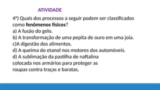 4°) Quais dos processos a seguir podem ser classificados
como fenômenos físicos?
a) A fusão do gelo.
b) A transformação de uma pepita de ouro em uma joia.
c)A digestão dos alimentos.
d) A queima do etanol nos motores dos automóveis.
d) A sublimação da pastilha de naftalina
colocada nos armários para proteger as
roupas contra traças e baratas.
ATIVIDADE
 