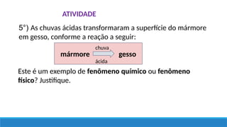 ATIVIDADE
5°) As chuvas ácidas transformaram a superfície do mármore
em gesso, conforme a reação a seguir:
Este é um exemplo de fenômeno químico ou fenômeno
físico? Justifique.
mármore gesso
chuva
ácida
 