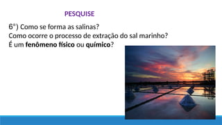 PESQUISE
6°) Como se forma as salinas?
Como ocorre o processo de extração do sal marinho?
É um fenômeno físico ou químico?
 
